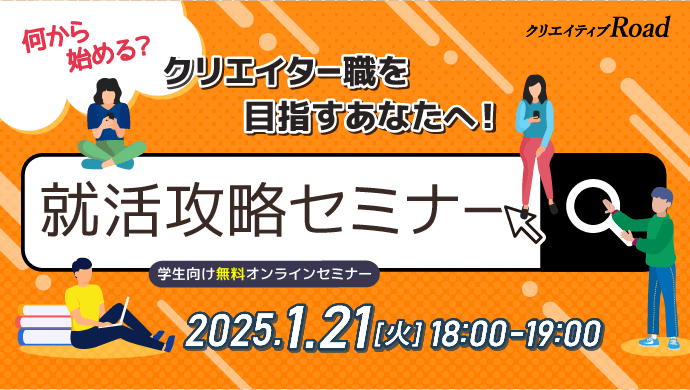 【クリエイティブRoad 学生向け無料オンラインセミナー】何から始める？クリエイター職を目指すあなたへ！就活攻略セミナー★2025年1月21日 （火）開催　参加費：無料